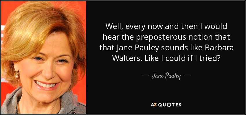 Well, every now and then I would hear the preposterous notion that that Jane Pauley sounds like Barbara Walters. Like I could if I tried? - Jane Pauley
