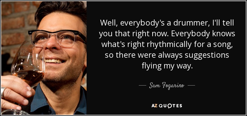 Well, everybody's a drummer, I'll tell you that right now. Everybody knows what's right rhythmically for a song, so there were always suggestions flying my way. - Sam Fogarino