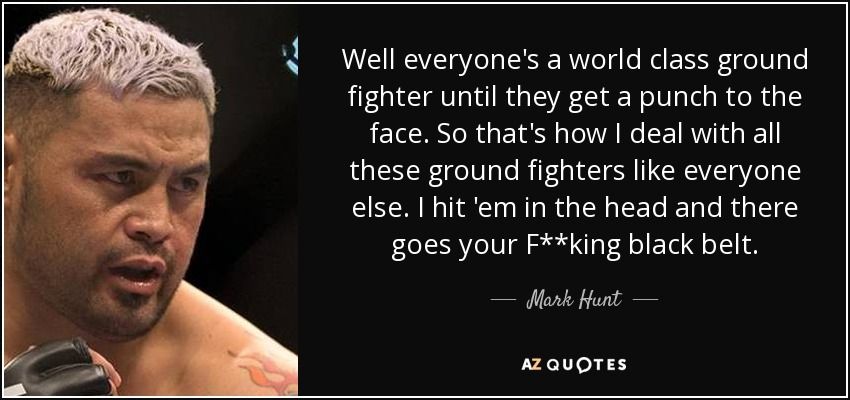 Well everyone's a world class ground fighter until they get a punch to the face. So that's how I deal with all these ground fighters like everyone else. I hit 'em in the head and there goes your F**king black belt. - Mark Hunt