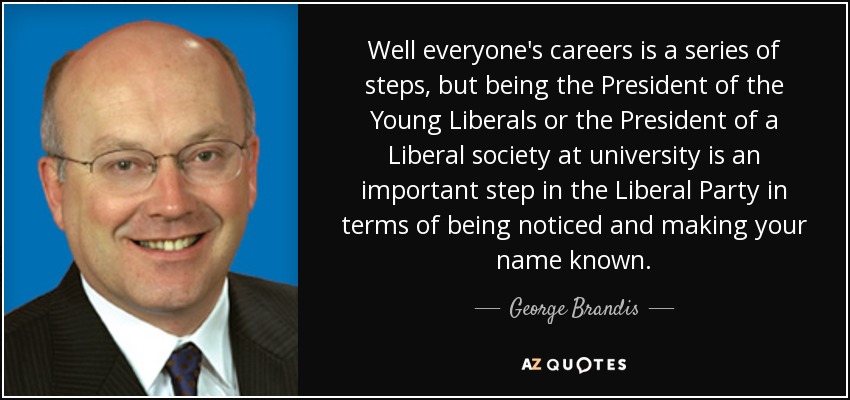 Well everyone's careers is a series of steps, but being the President of the Young Liberals or the President of a Liberal society at university is an important step in the Liberal Party in terms of being noticed and making your name known. - George Brandis