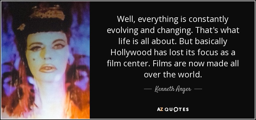 Well, everything is constantly evolving and changing. That's what life is all about. But basically Hollywood has lost its focus as a film center. Films are now made all over the world. - Kenneth Anger