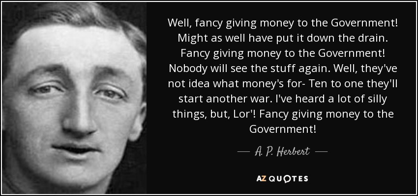 Well, fancy giving money to the Government! Might as well have put it down the drain. Fancy giving money to the Government! Nobody will see the stuff again. Well, they've not idea what money's for- Ten to one they'll start another war. I've heard a lot of silly things, but, Lor'! Fancy giving money to the Government! - A. P. Herbert