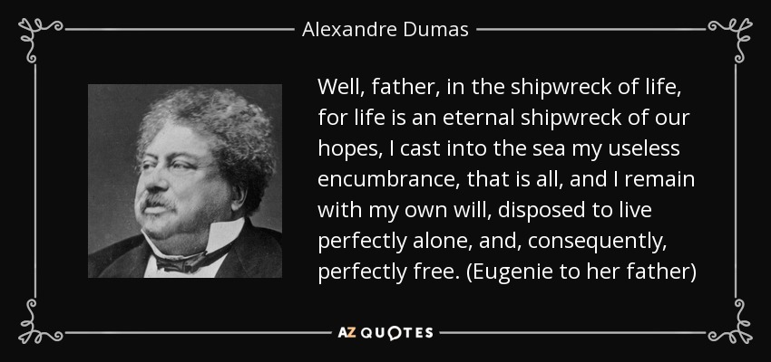 Well, father, in the shipwreck of life, for life is an eternal shipwreck of our hopes, I cast into the sea my useless encumbrance, that is all, and I remain with my own will, disposed to live perfectly alone, and, consequently, perfectly free. (Eugenie to her father) - Alexandre Dumas