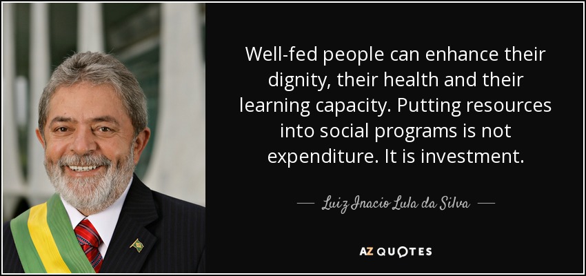 Well-fed people can enhance their dignity, their health and their learning capacity. Putting resources into social programs is not expenditure. It is investment. - Luiz Inacio Lula da Silva