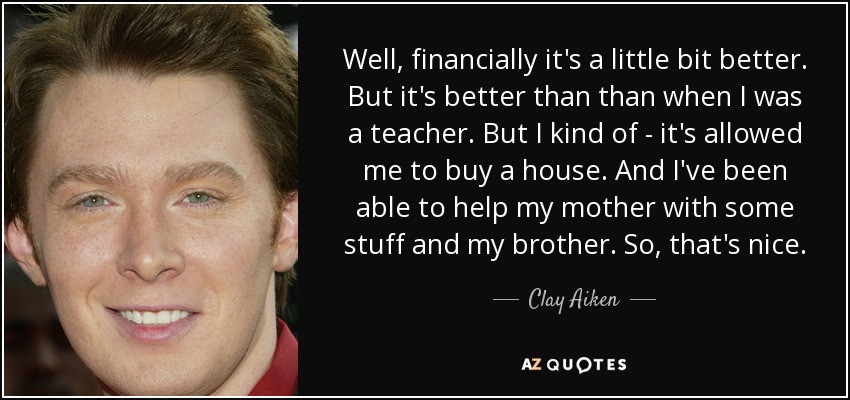 Well, financially it's a little bit better. But it's better than than when I was a teacher. But I kind of - it's allowed me to buy a house. And I've been able to help my mother with some stuff and my brother. So, that's nice. - Clay Aiken