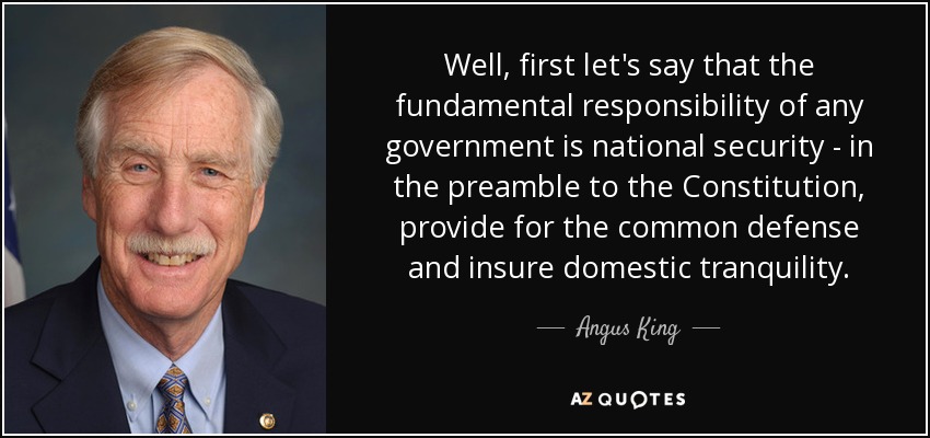 Well, first let's say that the fundamental responsibility of any government is national security - in the preamble to the Constitution, provide for the common defense and insure domestic tranquility. - Angus King