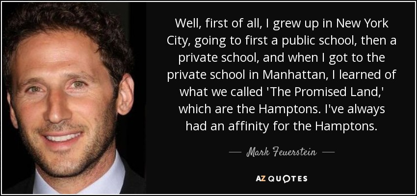 Well, first of all, I grew up in New York City, going to first a public school, then a private school, and when I got to the private school in Manhattan, I learned of what we called 'The Promised Land,' which are the Hamptons. I've always had an affinity for the Hamptons. - Mark Feuerstein