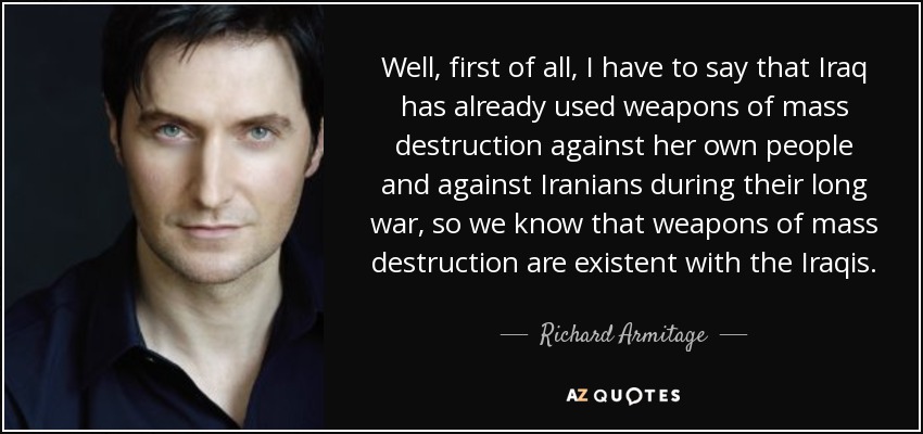 Well, first of all, I have to say that Iraq has already used weapons of mass destruction against her own people and against Iranians during their long war, so we know that weapons of mass destruction are existent with the Iraqis. - Richard Armitage