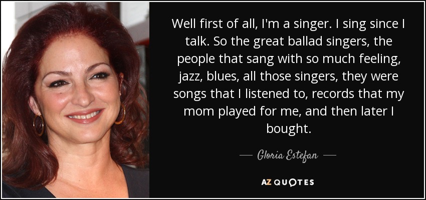 Well first of all, I'm a singer. I sing since I talk. So the great ballad singers, the people that sang with so much feeling, jazz, blues, all those singers, they were songs that I listened to, records that my mom played for me, and then later I bought. - Gloria Estefan