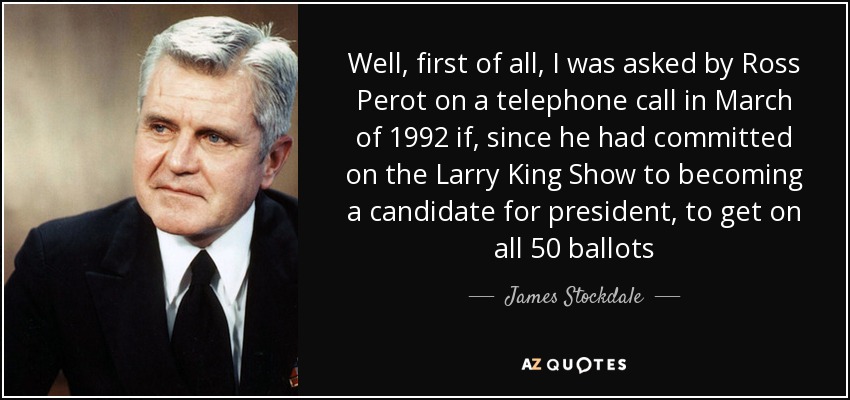 Well, first of all, I was asked by Ross Perot on a telephone call in March of 1992 if, since he had committed on the Larry King Show to becoming a candidate for president, to get on all 50 ballots - James Stockdale