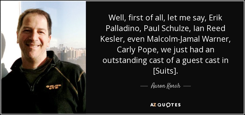Well, first of all, let me say, Erik Palladino, Paul Schulze, Ian Reed Kesler, even Malcolm-Jamal Warner, Carly Pope, we just had an outstanding cast of a guest cast in [Suits]. - Aaron Korsh