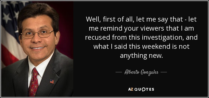 Well, first of all, let me say that - let me remind your viewers that I am recused from this investigation, and what I said this weekend is not anything new. - Alberto Gonzales