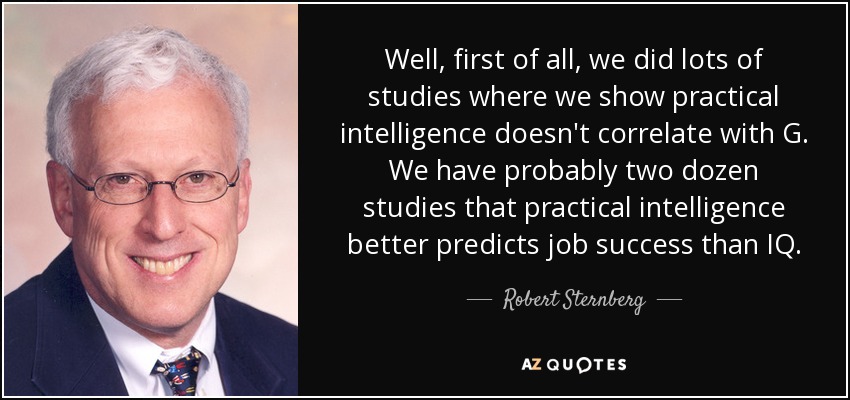 Well, first of all, we did lots of studies where we show practical intelligence doesn't correlate with G. We have probably two dozen studies that practical intelligence better predicts job success than IQ. - Robert Sternberg