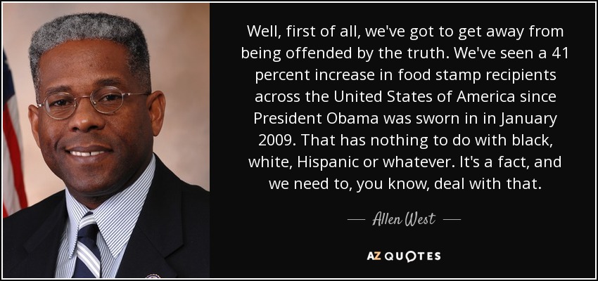 Well, first of all, we've got to get away from being offended by the truth. We've seen a 41 percent increase in food stamp recipients across the United States of America since President Obama was sworn in in January 2009. That has nothing to do with black, white, Hispanic or whatever. It's a fact, and we need to, you know, deal with that. - Allen West