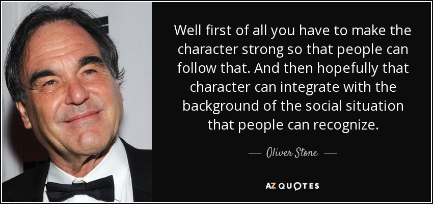 Well first of all you have to make the character strong so that people can follow that. And then hopefully that character can integrate with the background of the social situation that people can recognize. - Oliver Stone