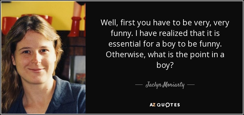 Well, first you have to be very, very funny. I have realized that it is essential for a boy to be funny. Otherwise, what is the point in a boy? - Jaclyn Moriarty