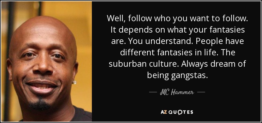 Well, follow who you want to follow. It depends on what your fantasies are. You understand. People have different fantasies in life. The suburban culture. Always dream of being gangstas. - MC Hammer