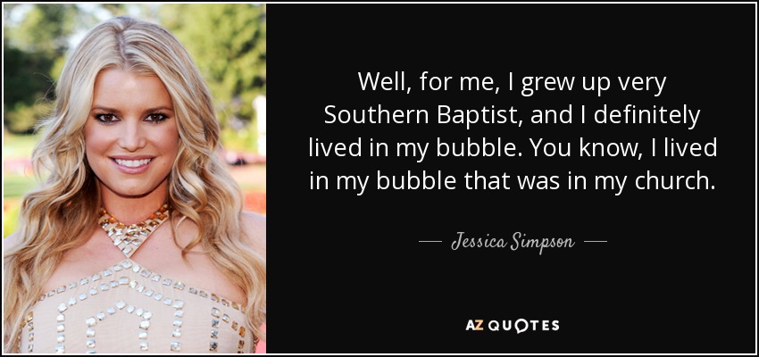 Well, for me, I grew up very Southern Baptist, and I definitely lived in my bubble. You know, I lived in my bubble that was in my church. - Jessica Simpson