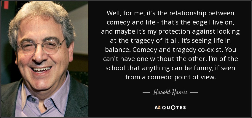 Well, for me, it's the relationship between comedy and life - that's the edge I live on, and maybe it's my protection against looking at the tragedy of it all. It's seeing life in balance. Comedy and tragedy co-exist. You can't have one without the other. I'm of the school that anything can be funny, if seen from a comedic point of view. - Harold Ramis