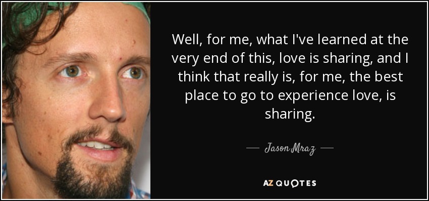Well, for me, what I've learned at the very end of this, love is sharing, and I think that really is, for me, the best place to go to experience love, is sharing. - Jason Mraz