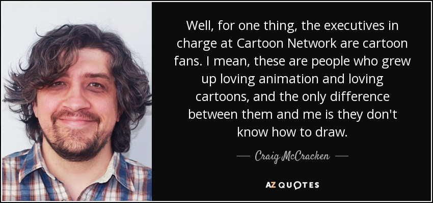 Well, for one thing, the executives in charge at Cartoon Network are cartoon fans. I mean, these are people who grew up loving animation and loving cartoons, and the only difference between them and me is they don't know how to draw. - Craig McCracken