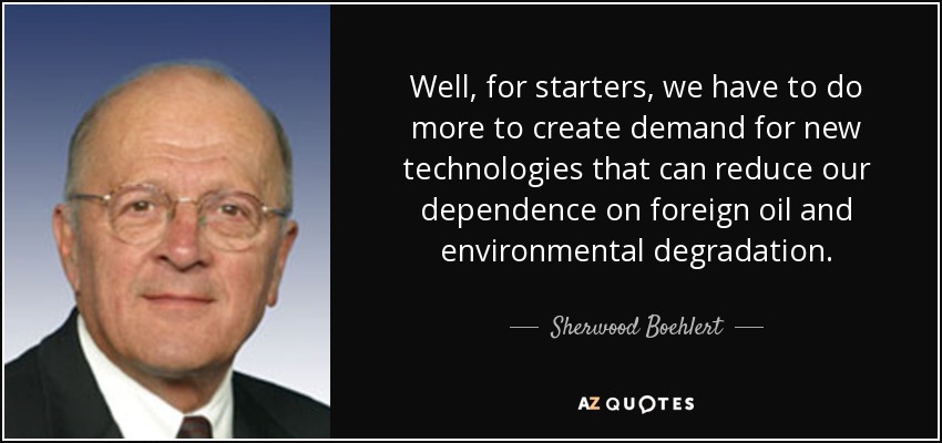 Well, for starters, we have to do more to create demand for new technologies that can reduce our dependence on foreign oil and environmental degradation. - Sherwood Boehlert