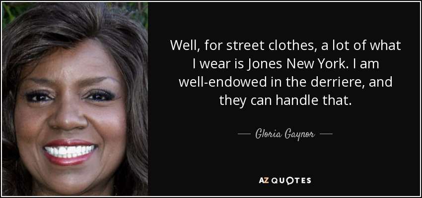 Well, for street clothes, a lot of what I wear is Jones New York. I am well-endowed in the derriere, and they can handle that. - Gloria Gaynor