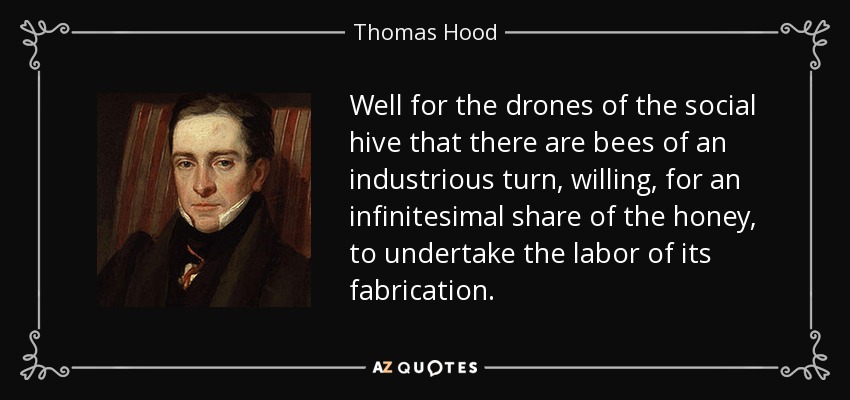 Well for the drones of the social hive that there are bees of an industrious turn, willing, for an infinitesimal share of the honey, to undertake the labor of its fabrication. - Thomas Hood
