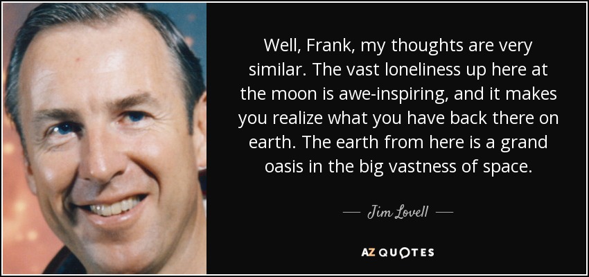 Well, Frank, my thoughts are very similar. The vast loneliness up here at the moon is awe-inspiring, and it makes you realize what you have back there on earth. The earth from here is a grand oasis in the big vastness of space. - Jim Lovell