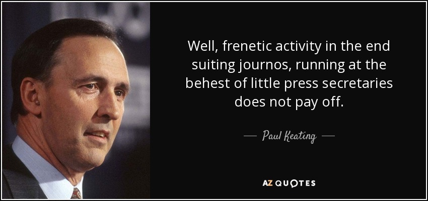 Well, frenetic activity in the end suiting journos, running at the behest of little press secretaries does not pay off. - Paul Keating