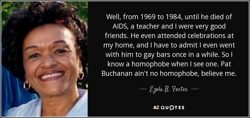 Well, from 1969 to 1984, until he died of AIDS, a teacher and I were very good friends. He even attended celebrations at my home, and I have to admit I even went with him to gay bars once in a while. So I know a homophobe when I see one. Pat Buchanan ain't no homophobe, believe me. - Ezola B. Foster