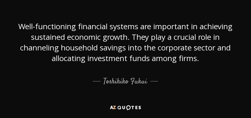 Well-functioning financial systems are important in achieving sustained economic growth. They play a crucial role in channeling household savings into the corporate sector and allocating investment funds among firms. - Toshihiko Fukui