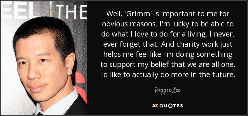 Well, 'Grimm' is important to me for obvious reasons. I'm lucky to be able to do what I love to do for a living. I never, ever forget that. And charity work just helps me feel like I'm doing something to support my belief that we are all one. I'd like to actually do more in the future. - Reggie Lee