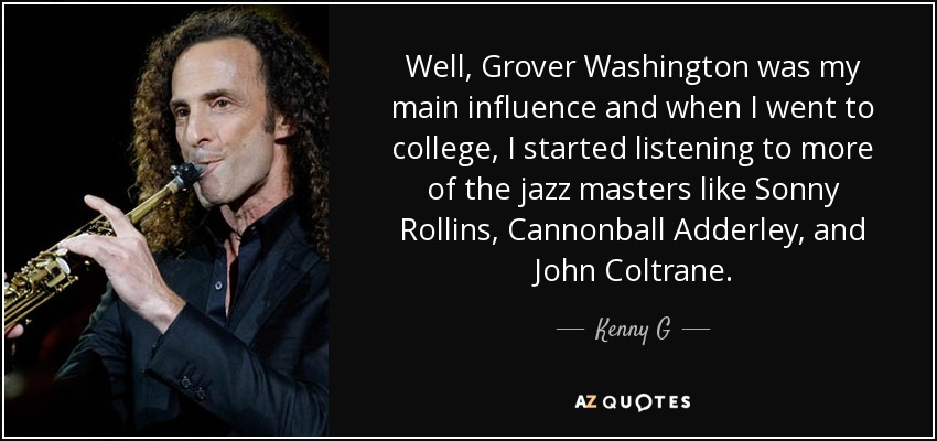 Well, Grover Washington was my main influence and when I went to college, I started listening to more of the jazz masters like Sonny Rollins, Cannonball Adderley, and John Coltrane. - Kenny G