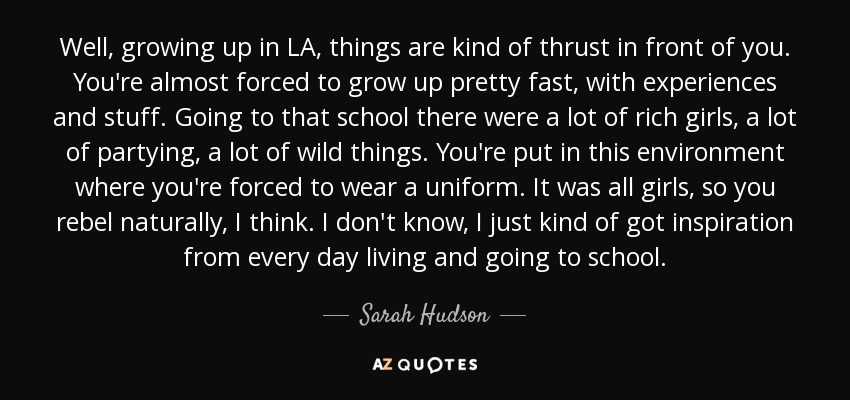 Well, growing up in LA, things are kind of thrust in front of you. You're almost forced to grow up pretty fast, with experiences and stuff. Going to that school there were a lot of rich girls, a lot of partying, a lot of wild things. You're put in this environment where you're forced to wear a uniform. It was all girls, so you rebel naturally, I think. I don't know, I just kind of got inspiration from every day living and going to school. - Sarah Hudson