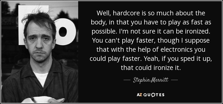 Well, hardcore is so much about the body, in that you have to play as fast as possible. I'm not sure it can be ironized. You can't play faster, though I suppose that with the help of electronics you could play faster. Yeah, if you sped it up, that could ironize it. - Stephin Merritt