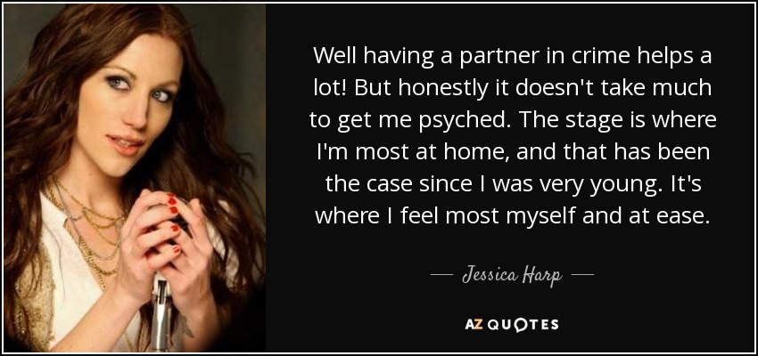 Well having a partner in crime helps a lot! But honestly it doesn't take much to get me psyched. The stage is where I'm most at home, and that has been the case since I was very young. It's where I feel most myself and at ease. - Jessica Harp