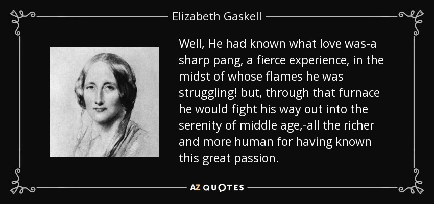 Well, He had known what love was-a sharp pang, a fierce experience, in the midst of whose flames he was struggling! but, through that furnace he would fight his way out into the serenity of middle age,-all the richer and more human for having known this great passion. - Elizabeth Gaskell