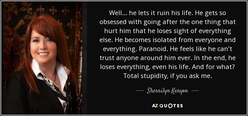 Well . . . he lets it ruin his life. He gets so obsessed with going after the one thing that hurt him that he loses sight of everything else. He becomes isolated from everyone and everything. Paranoid. He feels like he can't trust anyone around him ever. In the end, he loses everything, even his life. And for what? Total stupidity, if you ask me. - Sherrilyn Kenyon