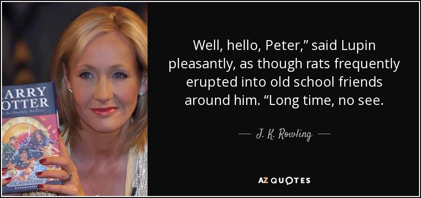 Well, hello, Peter,” said Lupin pleasantly, as though rats frequently erupted into old school friends around him. “Long time, no see. - J. K. Rowling