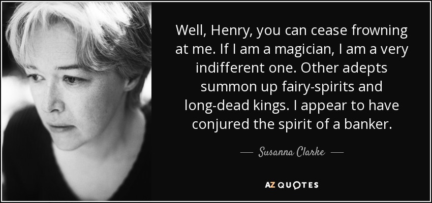 Well, Henry, you can cease frowning at me. If I am a magician, I am a very indifferent one. Other adepts summon up fairy-spirits and long-dead kings. I appear to have conjured the spirit of a banker. - Susanna Clarke