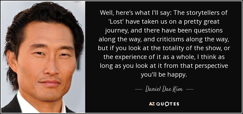 Well, here's what I'll say: The storytellers of 'Lost' have taken us on a pretty great journey, and there have been questions along the way, and criticisms along the way, but if you look at the totality of the show, or the experience of it as a whole, I think as long as you look at it from that perspective you'll be happy. - Daniel Dae Kim