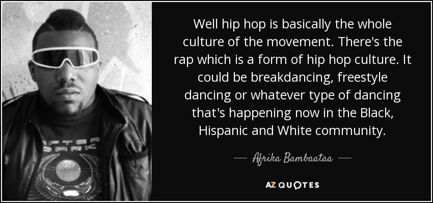 Well hip hop is basically the whole culture of the movement. There's the rap which is a form of hip hop culture. It could be breakdancing, freestyle dancing or whatever type of dancing that's happening now in the Black, Hispanic and White community. - Afrika Bambaataa