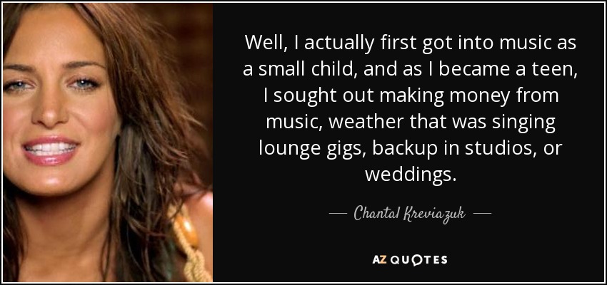 Well, I actually first got into music as a small child, and as I became a teen, I sought out making money from music, weather that was singing lounge gigs, backup in studios, or weddings. - Chantal Kreviazuk