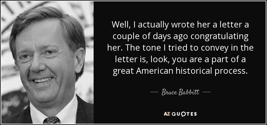 Well, I actually wrote her a letter a couple of days ago congratulating her. The tone I tried to convey in the letter is, look, you are a part of a great American historical process. - Bruce Babbitt