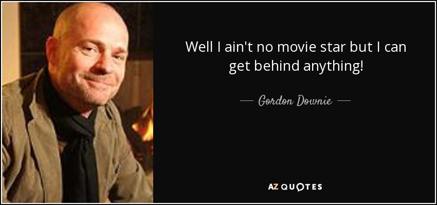 Well I ain't no movie star but I can get behind anything! - Gordon Downie