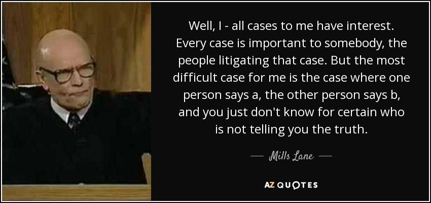 Well, I - all cases to me have interest. Every case is important to somebody, the people litigating that case. But the most difficult case for me is the case where one person says a, the other person says b, and you just don't know for certain who is not telling you the truth. - Mills Lane