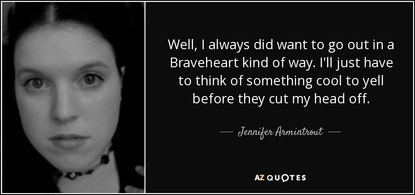 Well, I always did want to go out in a Braveheart kind of way. I'll just have to think of something cool to yell before they cut my head off. - Jennifer Armintrout