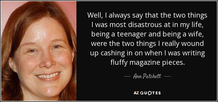 Well, I always say that the two things I was most disastrous at in my life, being a teenager and being a wife, were the two things I really wound up cashing in on when I was writing fluffy magazine pieces. - Ann Patchett