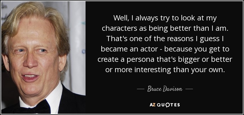 Well, I always try to look at my characters as being better than I am. That's one of the reasons I guess I became an actor - because you get to create a persona that's bigger or better or more interesting than your own. - Bruce Davison